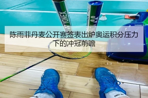 陈雨菲丹麦公开赛签表出炉奥运积分压力下的冲冠前瞻